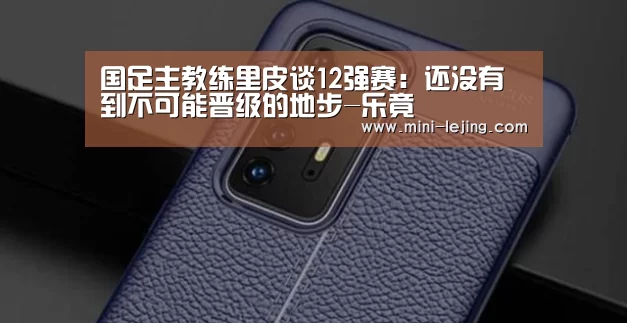 国足主教练里皮谈12强赛:还没有到不可能晋级的地步-乐竟(图4) 乐竟体育官网